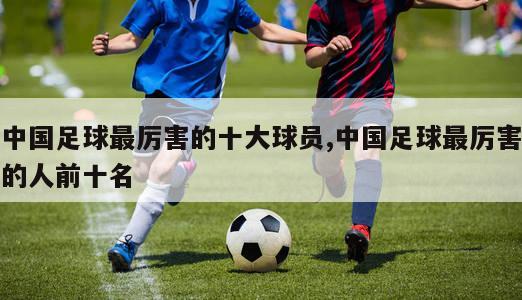 中国足球最厉害的十大球员,中国足球最厉害的人前十名