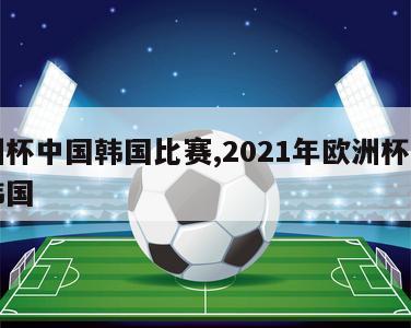 欧洲杯中国韩国比赛,2021年欧洲杯中国对韩国